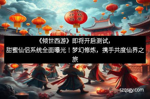 《倾世西游》即将开启测试，甜蜜仙侣系统全面曝光！梦幻修炼，携手共度仙界之旅